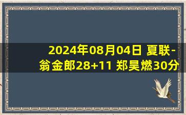 2024年08月04日 夏联-翁金郎28+11 郑昊燃30分 福建力克天津